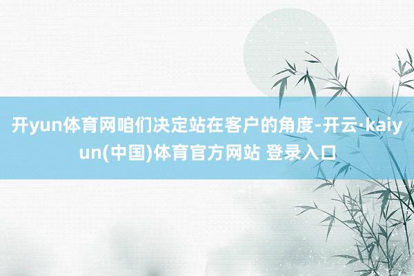 开yun体育网咱们决定站在客户的角度-开云·kaiyun(中国)体育官方网站 登录入口