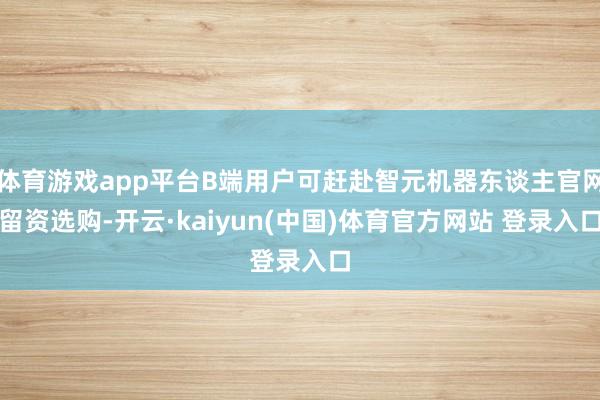 体育游戏app平台B端用户可赶赴智元机器东谈主官网留资选购-开云·kaiyun(中国)体育官方网站 登录入口