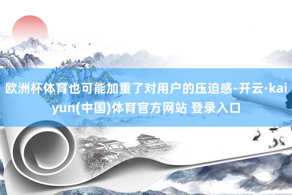 欧洲杯体育也可能加重了对用户的压迫感-开云·kaiyun(中国)体育官方网站 登录入口