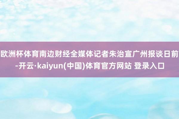 欧洲杯体育　　南边财经全媒体记者朱治宣广州报谈　　日前-开云·kaiyun(中国)体育官方网站 登录入口