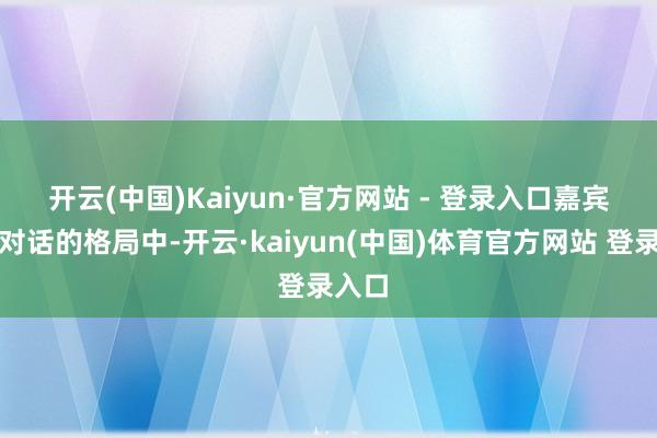 开云(中国)Kaiyun·官方网站 - 登录入口　　嘉宾深度对话的格局中-开云·kaiyun(中国)体育官方网站 登录入口