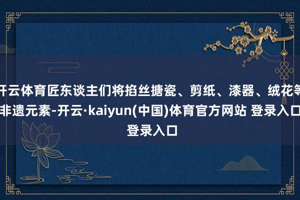 开云体育匠东谈主们将掐丝搪瓷、剪纸、漆器、绒花等非遗元素-开云·kaiyun(中国)体育官方网站 登录入口