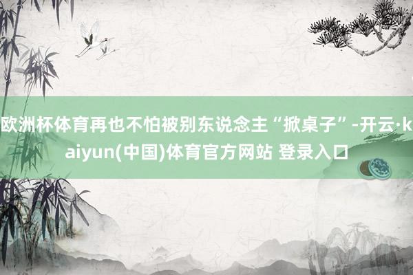 欧洲杯体育再也不怕被别东说念主“掀桌子”-开云·kaiyun(中国)体育官方网站 登录入口