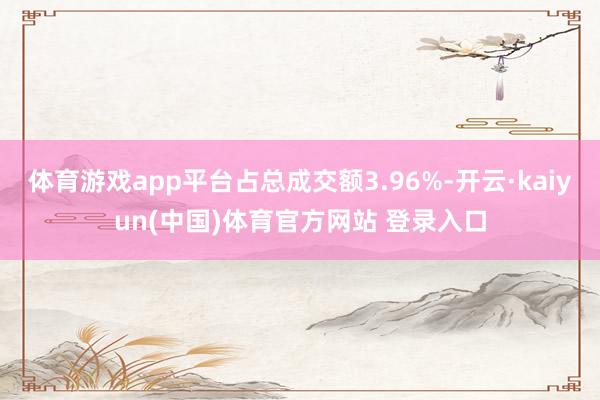 体育游戏app平台占总成交额3.96%-开云·kaiyun(中国)体育官方网站 登录入口