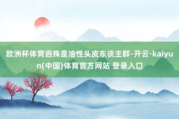 欧洲杯体育迥殊是油性头皮东谈主群-开云·kaiyun(中国)体育官方网站 登录入口