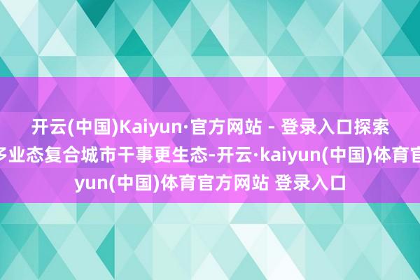 开云(中国)Kaiyun·官方网站 - 登录入口探索共建多元场景、多业态复合城市干事更生态-开云·kaiyun(中国)体育官方网站 登录入口