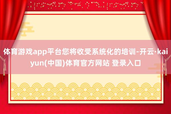 体育游戏app平台您将收受系统化的培训-开云·kaiyun(中国)体育官方网站 登录入口