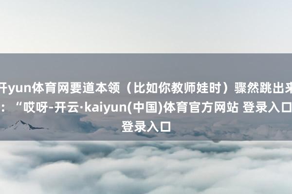 开yun体育网要道本领（比如你教师娃时）骤然跳出来：“哎呀-开云·kaiyun(中国)体育官方网站 登录入口
