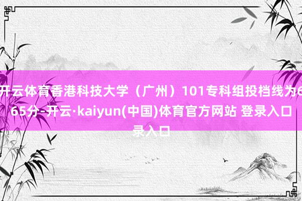 开云体育香港科技大学（广州）101专科组投档线为665分-开云·kaiyun(中国)体育官方网站 登录入口