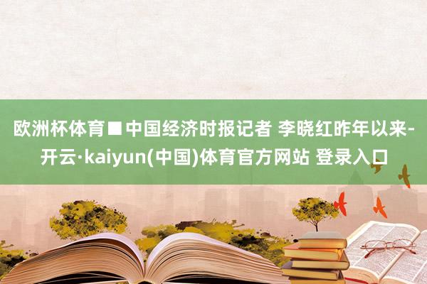 欧洲杯体育　　■中国经济时报记者 李晓红　　昨年以来-开云·kaiyun(中国)体育官方网站 登录入口