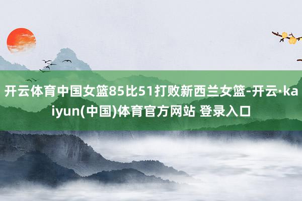 开云体育中国女篮85比51打败新西兰女篮-开云·kaiyun(中国)体育官方网站 登录入口