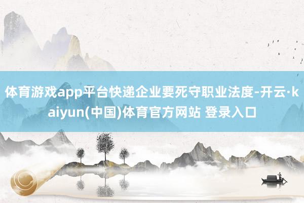 体育游戏app平台快递企业要死守职业法度-开云·kaiyun(中国)体育官方网站 登录入口