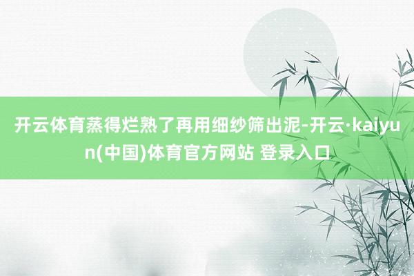 开云体育蒸得烂熟了再用细纱筛出泥-开云·kaiyun(中国)体育官方网站 登录入口