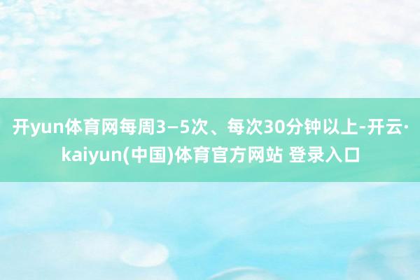 开yun体育网每周3—5次、每次30分钟以上-开云·kaiyun(中国)体育官方网站 登录入口
