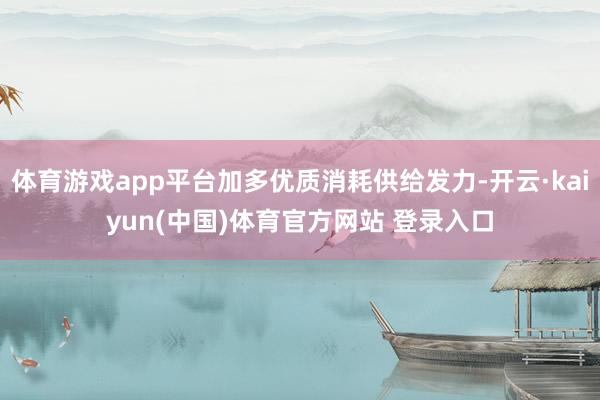 体育游戏app平台加多优质消耗供给发力-开云·kaiyun(中国)体育官方网站 登录入口