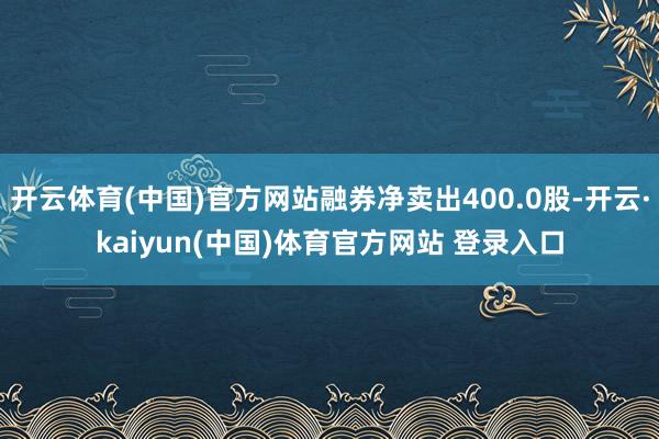 开云体育(中国)官方网站融券净卖出400.0股-开云·kaiyun(中国)体育官方网站 登录入口