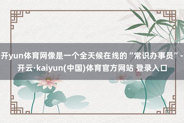 开yun体育网像是一个全天候在线的“常识办事员”-开云·kaiyun(中国)体育官方网站 登录入口