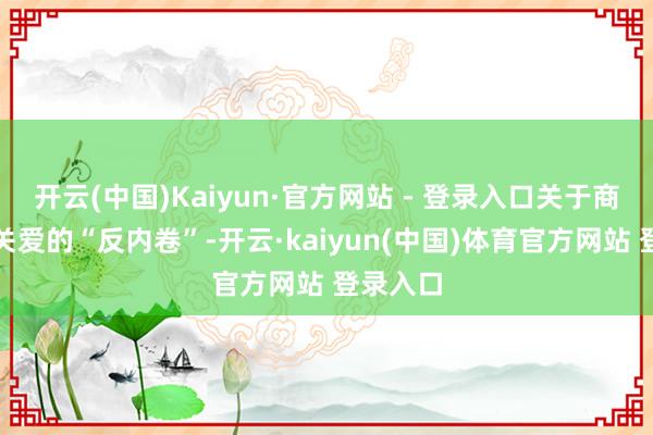 开云(中国)Kaiyun·官方网站 - 登录入口关于商场高度关爱的“反内卷”-开云·kaiyun(中国)体育官方网站 登录入口
