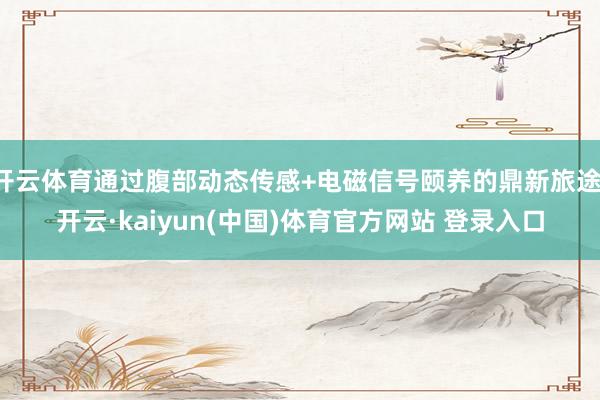 开云体育通过腹部动态传感+电磁信号颐养的鼎新旅途-开云·kaiyun(中国)体育官方网站 登录入口