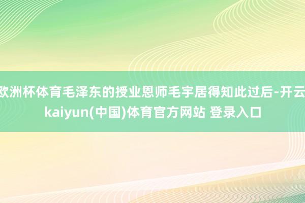 欧洲杯体育毛泽东的授业恩师毛宇居得知此过后-开云·kaiyun(中国)体育官方网站 登录入口