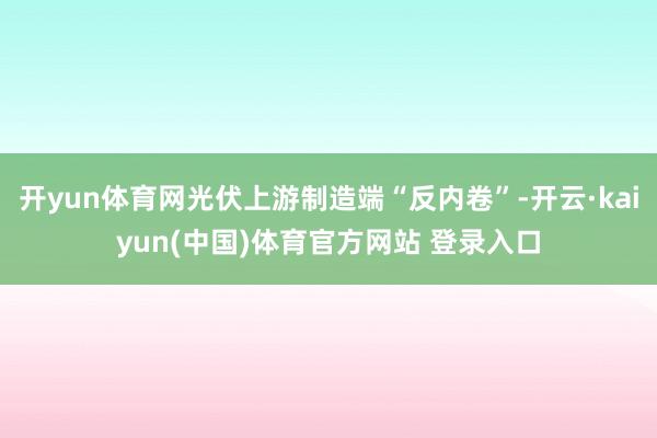 开yun体育网光伏上游制造端“反内卷”-开云·kaiyun(中国)体育官方网站 登录入口