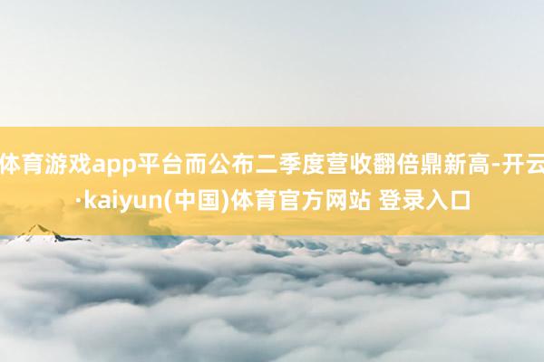 体育游戏app平台而公布二季度营收翻倍鼎新高-开云·kaiyun(中国)体育官方网站 登录入口