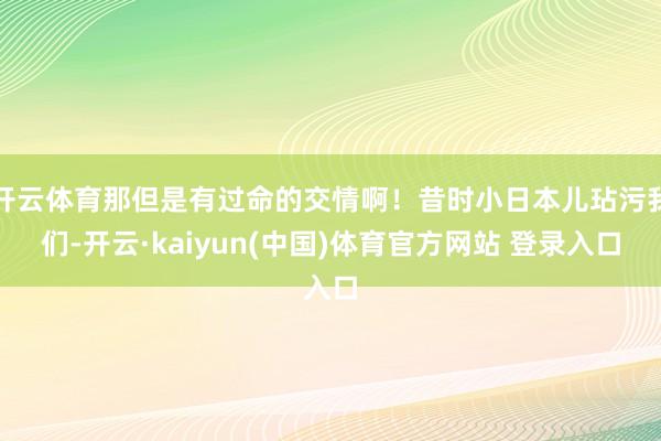 开云体育那但是有过命的交情啊！昔时小日本儿玷污我们-开云·kaiyun(中国)体育官方网站 登录入口