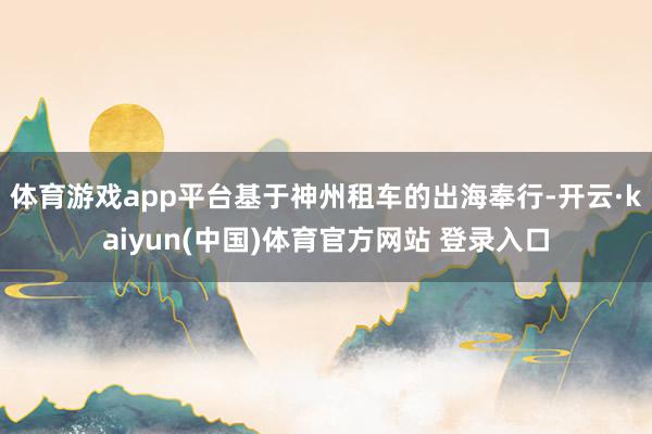 体育游戏app平台基于神州租车的出海奉行-开云·kaiyun(中国)体育官方网站 登录入口