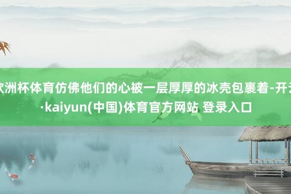 欧洲杯体育仿佛他们的心被一层厚厚的冰壳包裹着-开云·kaiyun(中国)体育官方网站 登录入口