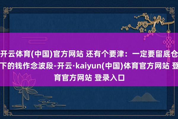 开云体育(中国)官方网站 还有个要津：一定要留底仓！用剩下的钱作念波段-开云·kaiyun(中国)体育官方网站 登录入口