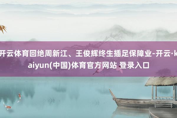 开云体育回绝周新江、王俊辉终生插足保障业-开云·kaiyun(中国)体育官方网站 登录入口