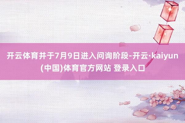 开云体育并于7月9日进入问询阶段-开云·kaiyun(中国)体育官方网站 登录入口