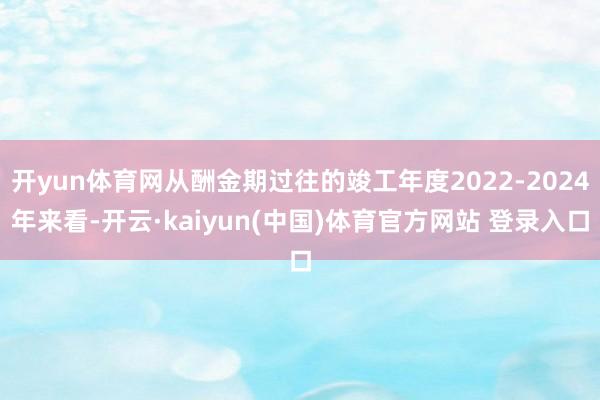 开yun体育网从酬金期过往的竣工年度2022-2024年来看-开云·kaiyun(中国)体育官方网站 登录入口