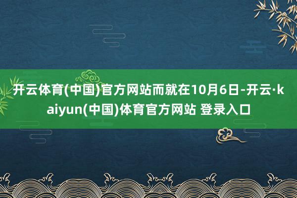 开云体育(中国)官方网站 而就在10月6日-开云·kaiyun(中国)体育官方网站 登录入口