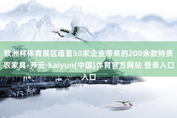 欧洲杯体育　　展区蕴蓄50家企业带来的200余款特质农家具-开云·kaiyun(中国)体育官方网站 登录入口