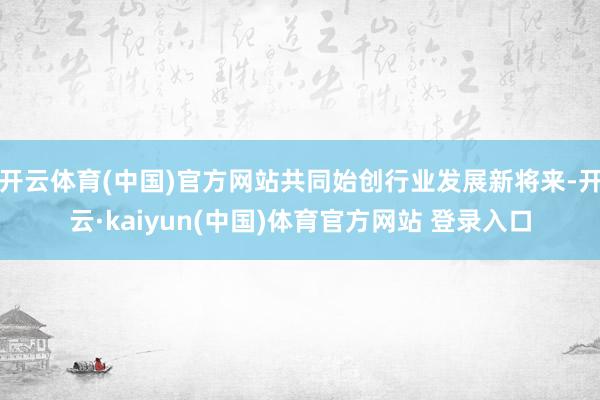 开云体育(中国)官方网站共同始创行业发展新将来-开云·kaiyun(中国)体育官方网站 登录入口