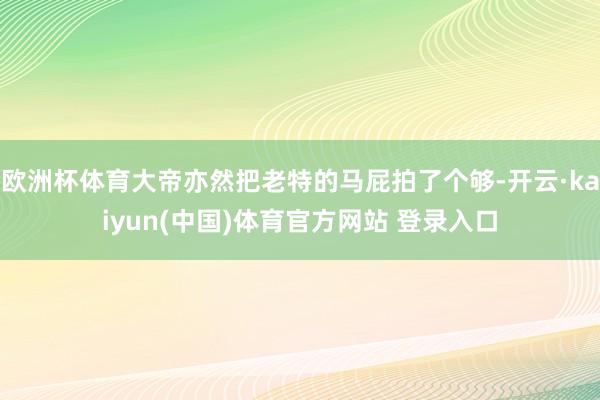 欧洲杯体育大帝亦然把老特的马屁拍了个够-开云·kaiyun(中国)体育官方网站 登录入口