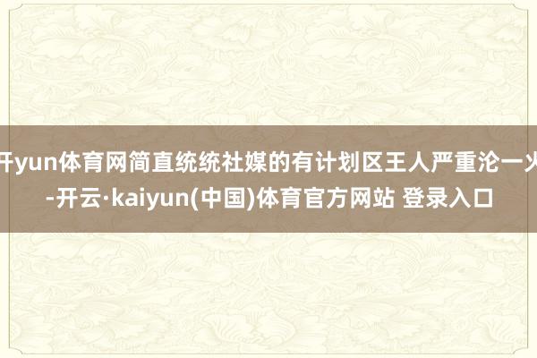 开yun体育网简直统统社媒的有计划区王人严重沦一火-开云·kaiyun(中国)体育官方网站 登录入口
