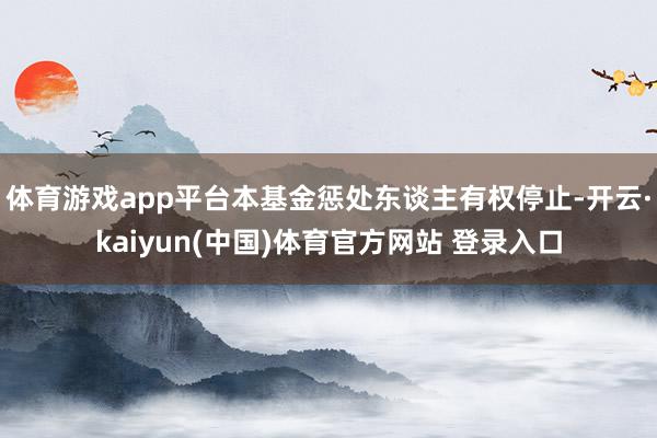 体育游戏app平台本基金惩处东谈主有权停止-开云·kaiyun(中国)体育官方网站 登录入口
