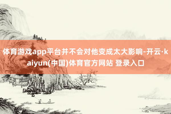 体育游戏app平台并不会对他变成太大影响-开云·kaiyun(中国)体育官方网站 登录入口