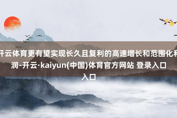 开云体育更有望实现长久且复利的高速增长和范围化利润-开云·kaiyun(中国)体育官方网站 登录入口