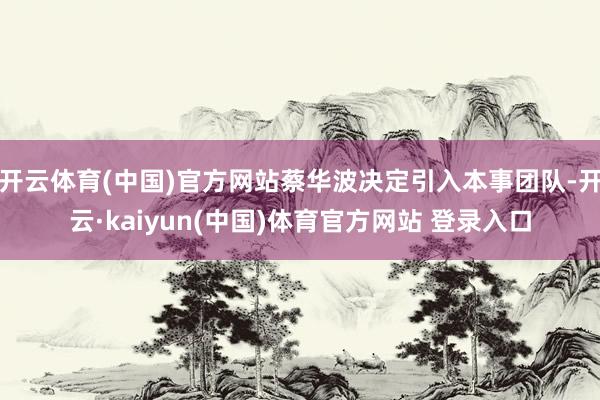 开云体育(中国)官方网站蔡华波决定引入本事团队-开云·kaiyun(中国)体育官方网站 登录入口