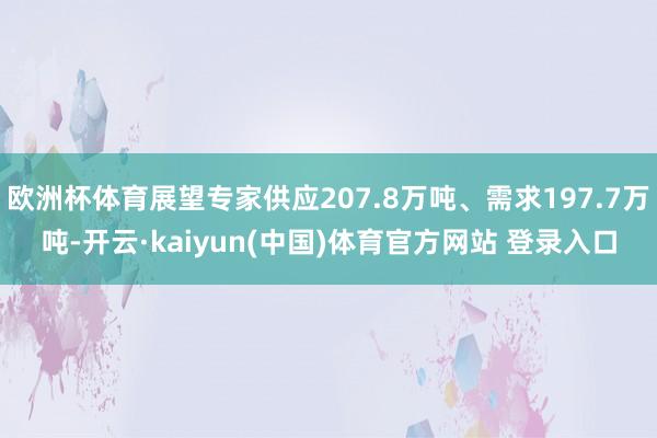 欧洲杯体育展望专家供应207.8万吨、需求197.7万吨-开云·kaiyun(中国)体育官方网站 登录入口