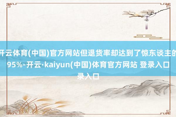 开云体育(中国)官方网站但退货率却达到了惊东谈主的95%-开云·kaiyun(中国)体育官方网站 登录入口
