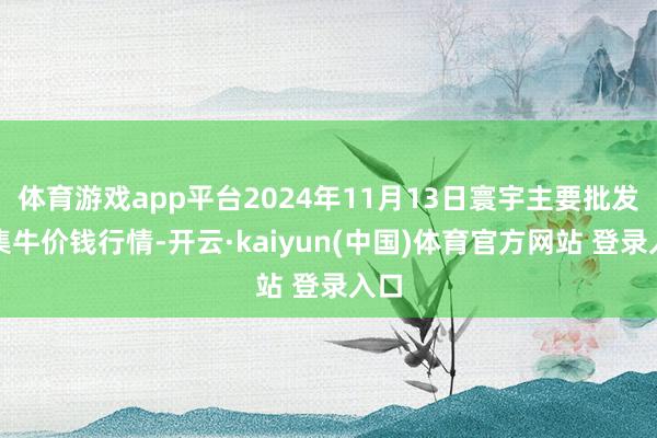 体育游戏app平台2024年11月13日寰宇主要批发市集牛价钱行情-开云·kaiyun(中国)体育官方网站 登录入口