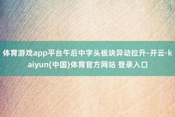 体育游戏app平台午后中字头板块异动拉升-开云·kaiyun(中国)体育官方网站 登录入口