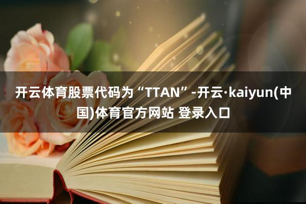 开云体育股票代码为“TTAN”-开云·kaiyun(中国)体育官方网站 登录入口