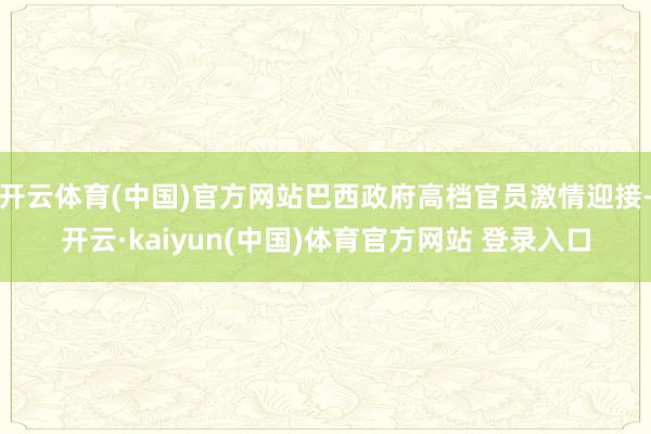 开云体育(中国)官方网站巴西政府高档官员激情迎接-开云·kaiyun(中国)体育官方网站 登录入口