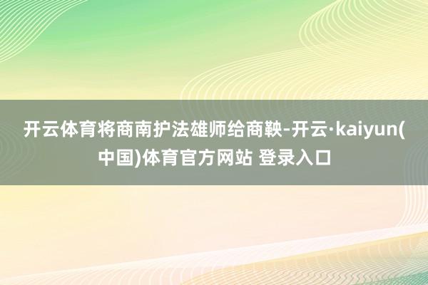 开云体育将商南护法雄师给商鞅-开云·kaiyun(中国)体育官方网站 登录入口