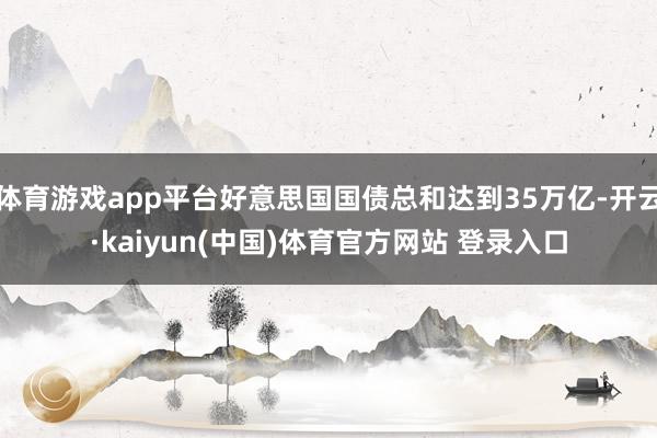 体育游戏app平台好意思国国债总和达到35万亿-开云·kaiyun(中国)体育官方网站 登录入口